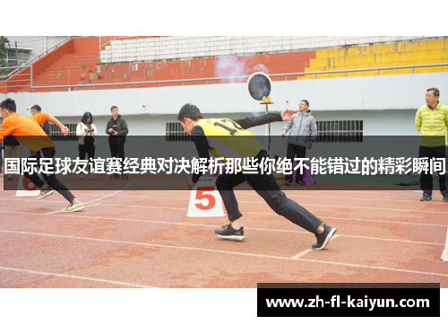 国际足球友谊赛经典对决解析那些你绝不能错过的精彩瞬间