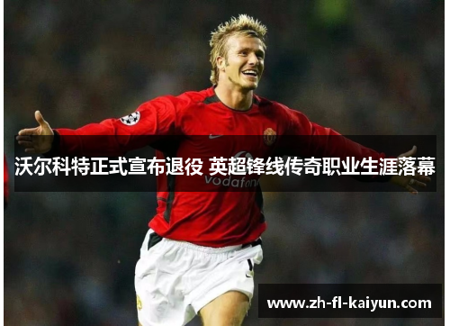 沃尔科特正式宣布退役 英超锋线传奇职业生涯落幕